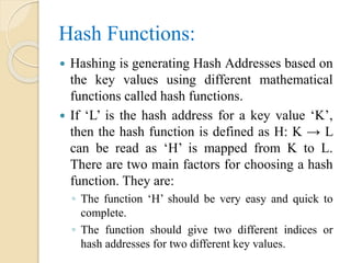 Hash Functions:
 Hashing is generating Hash Addresses based on
the key values using different mathematical
functions called hash functions.
 If ‘L’ is the hash address for a key value ‘K’,
then the hash function is defined as H: K → L
can be read as ‘H’ is mapped from K to L.
There are two main factors for choosing a hash
function. They are:
◦ The function ‘H’ should be very easy and quick to
complete.
◦ The function should give two different indices or
hash addresses for two different key values.
 