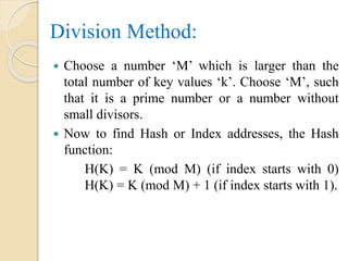 Division Method:
 Choose a number ‘M’ which is larger than the
total number of key values ‘k’. Choose ‘M’, such
that it is a prime number or a number without
small divisors.
 Now to find Hash or Index addresses, the Hash
function:
H(K) = K (mod M) (if index starts with 0)
H(K) = K (mod M) + 1 (if index starts with 1).
 