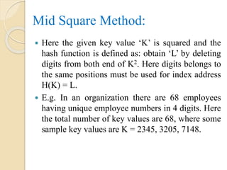 Mid Square Method:
 Here the given key value ‘K’ is squared and the
hash function is defined as: obtain ‘L’ by deleting
digits from both end of K2. Here digits belongs to
the same positions must be used for index address
H(K) = L.
 E.g. In an organization there are 68 employees
having unique employee numbers in 4 digits. Here
the total number of key values are 68, where some
sample key values are K = 2345, 3205, 7148.
 