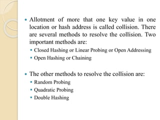  Allotment of more that one key value in one
location or hash address is called collision. There
are several methods to resolve the collision. Two
important methods are:
 Closed Hashing or Linear Probing or Open Addressing
 Open Hashing or Chaining
 The other methods to resolve the collision are:
 Random Probing
 Quadratic Probing
 Double Hashing
 
