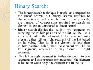 Binary Search:
 The binary search technique is useful as compared to
the linear search, but binary search requires to
elements in a sorted order. In case of binary search,
the number of comparisons required to search an
element is less as compared to linear search.
 Binary search divides the list into two segments by
selecting the middle position of the list. As the list is
in sorted order, the element to be searched may
present either left or right segment of the list based
on its value. That is: if the element is less than
middle position value, then the element will be on
left segment, otherwise it may present in right
segment.
 This left or right segment is further divided into two
segments and this process continues until the element
is found on when only one element left in the list.
 