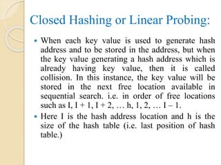 Closed Hashing or Linear Probing:
 When each key value is used to generate hash
address and to be stored in the address, but when
the key value generating a hash address which is
already having key value, then it is called
collision. In this instance, the key value will be
stored in the next free location available in
sequential search. i.e. in order of free locations
such as I, I + 1, I + 2, … h, 1, 2, … I – 1.
 Here I is the hash address location and h is the
size of the hash table (i.e. last position of hash
table.)
 