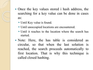  Once the key values stored i hash address, the
searching for a key value can be done in cases
as:
 Until Key value is found.
 Until unoccupied locations are encountered.
 Until it reaches to the location where the search has
started.
 Note: Here, the has table is considered as
circular, so that when the last solution is
reached, the search proceeds automatically to
first location. That is why this technique is
called closed hashing.
 
