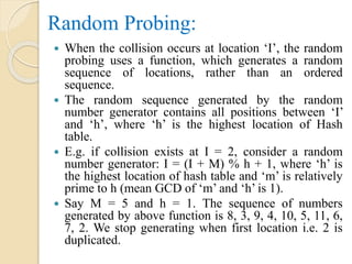 Random Probing:
 When the collision occurs at location ‘I’, the random
probing uses a function, which generates a random
sequence of locations, rather than an ordered
sequence.
 The random sequence generated by the random
number generator contains all positions between ‘I’
and ‘h’, where ‘h’ is the highest location of Hash
table.
 E.g. if collision exists at I = 2, consider a random
number generator: I = (I + M) % h + 1, where ‘h’ is
the highest location of hash table and ‘m’ is relatively
prime to h (mean GCD of ‘m’ and ‘h’ is 1).
 Say M = 5 and h = 1. The sequence of numbers
generated by above function is 8, 3, 9, 4, 10, 5, 11, 6,
7, 2. We stop generating when first location i.e. 2 is
duplicated.
 