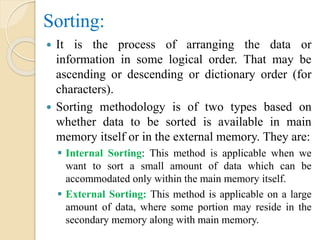 Sorting:
 It is the process of arranging the data or
information in some logical order. That may be
ascending or descending or dictionary order (for
characters).
 Sorting methodology is of two types based on
whether data to be sorted is available in main
memory itself or in the external memory. They are:
 Internal Sorting: This method is applicable when we
want to sort a small amount of data which can be
accommodated only within the main memory itself.
 External Sorting: This method is applicable on a large
amount of data, where some portion may reside in the
secondary memory along with main memory.
 