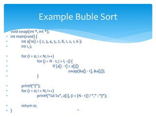  void swap(int *, int *);
 int main(void) {
 int a[10] = { 2, 3, 4, 5, 7, 8, 1, 2, 1, 6 };
 int i, j;
 for (i = 0; i < N; i++)
 for (j = N - 1; j > i; --j) {
 if (a[j - 1] > a[j])
 swap(&a[j - 1], &a[j]);
 }
 printf("{");
 for (i = 0; i < N; i++)
 printf("%d %s", a[i], (i < (N - 1)) ? "," : "}");
 return 0;
 } 13
Example Buble Sort
 