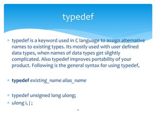  typedef is a keyword used in C language to assign alternative
names to existing types. Its mostly used with user defined
data types, when names of data types get slightly
complicated. Also typedef improves portability of your
product. Following is the general syntax for using typedef,
 typedef existing_name alias_name
 typedef unsigned long ulong;
 ulong i, j ;
10
typedef
 