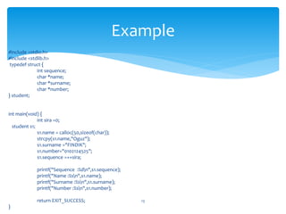 #include <stdio.h>
#include <stdlib.h>
typedef struct {
int sequence;
char *name;
char *surname;
char *number;
} student;
int main(void) {
int sira =0;
student s1;
s1.name = calloc(50,sizeof(char));
strcpy(s1.name,"Oguz");
s1.surname ="FINDIK";
s1.number="0102124525";
s1.sequence =++sira;
printf("Sequence :%dn",s1.sequence);
printf("Name :%sn",s1.name);
printf("Surname :%sn",s1.surname);
printf("Number :%sn",s1.number);
return EXIT_SUCCESS;
}
13
Example
 