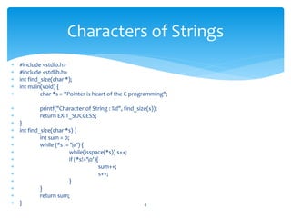  #include <stdio.h>
 #include <stdlib.h>
 int find_size(char *);
 int main(void) {
 char *s = "Pointer is heart of the C programming";
 printf("Character of String : %d", find_size(s));
 return EXIT_SUCCESS;
 }
 int find_size(char *s) {
 int sum = 0;
 while (*s != '0') {
 while(isspace(*s)) s++;
 if (*s!='0'){
 sum++;
 s++;
 }
 }
 return sum;
 } 4
Characters of Strings
 