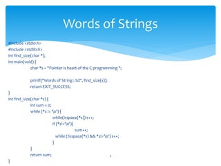 #include <stdio.h>
#include <stdlib.h>
int find_size(char *);
int main(void) {
char *s = "Pointer is heart of the C programming ";
printf("Words of String : %d", find_size(s));
return EXIT_SUCCESS;
}
int find_size(char *s) {
int sum = 0;
while (*s != '0') {
while(isspace(*s)) s++;
if (*s!='0'){
sum++;
while (!isspace(*s) && *s!='0') s++;
}
}
return sum;
}
5
Words of Strings
 