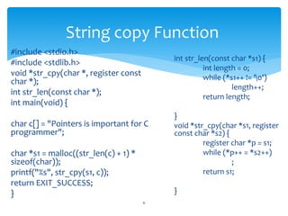 #include <stdio.h>
#include <stdlib.h>
void *str_cpy(char *, register const
char *);
int str_len(const char *);
int main(void) {
char c[] = "Pointers is important for C
programmer";
char *s1 = malloc((str_len(c) + 1) *
sizeof(char));
printf("%s", str_cpy(s1, c));
return EXIT_SUCCESS;
}
6
String copy Function
int str_len(const char *s1) {
int length = 0;
while (*s1++ != '0')
length++;
return length;
}
void *str_cpy(char *s1, register
const char *s2) {
register char *p = s1;
while (*p++ = *s2++)
;
return s1;
}
 