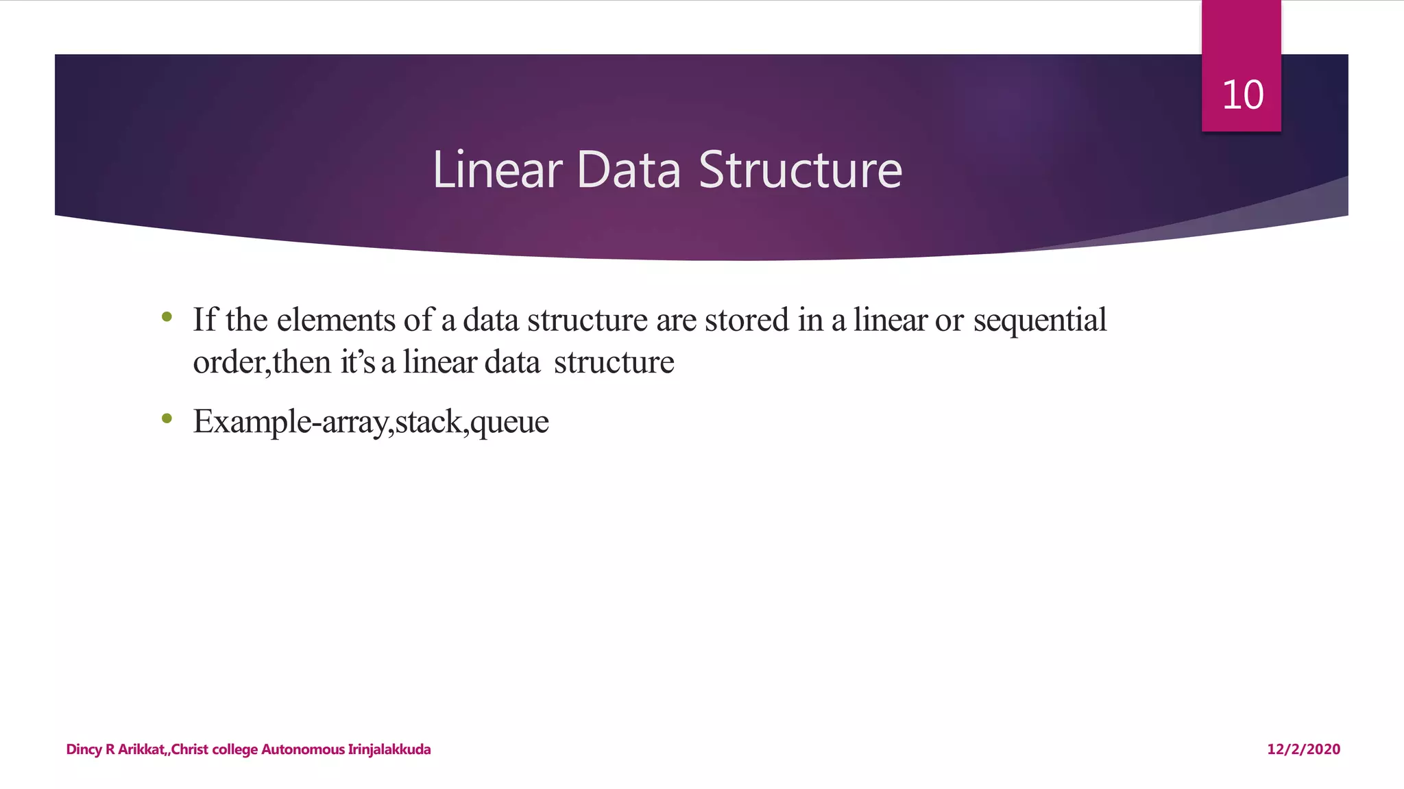 Linear Data Structure
12/2/2020Dincy R Arikkat,,Christ college Autonomous Irinjalakkuda
10
• If the elements of a data structure are stored in a linear or sequential
order,then it’sa linear data structure
• Example-array,stack,queue
 
