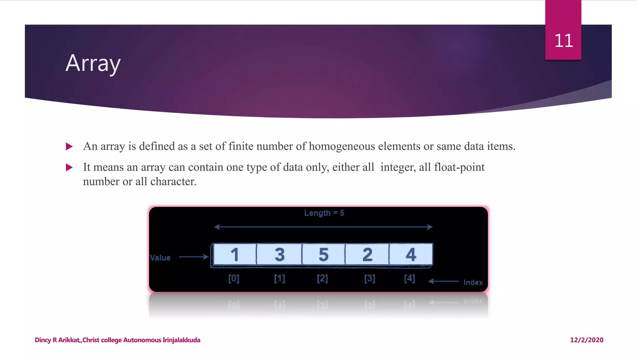 Array
 An array is defined as a set of finite number of homogeneous elements or same data items.
 It means an array can contain one type of data only, either all integer, all float-point
number or all character.
12/2/2020Dincy R Arikkat,,Christ college Autonomous Irinjalakkuda
11
 