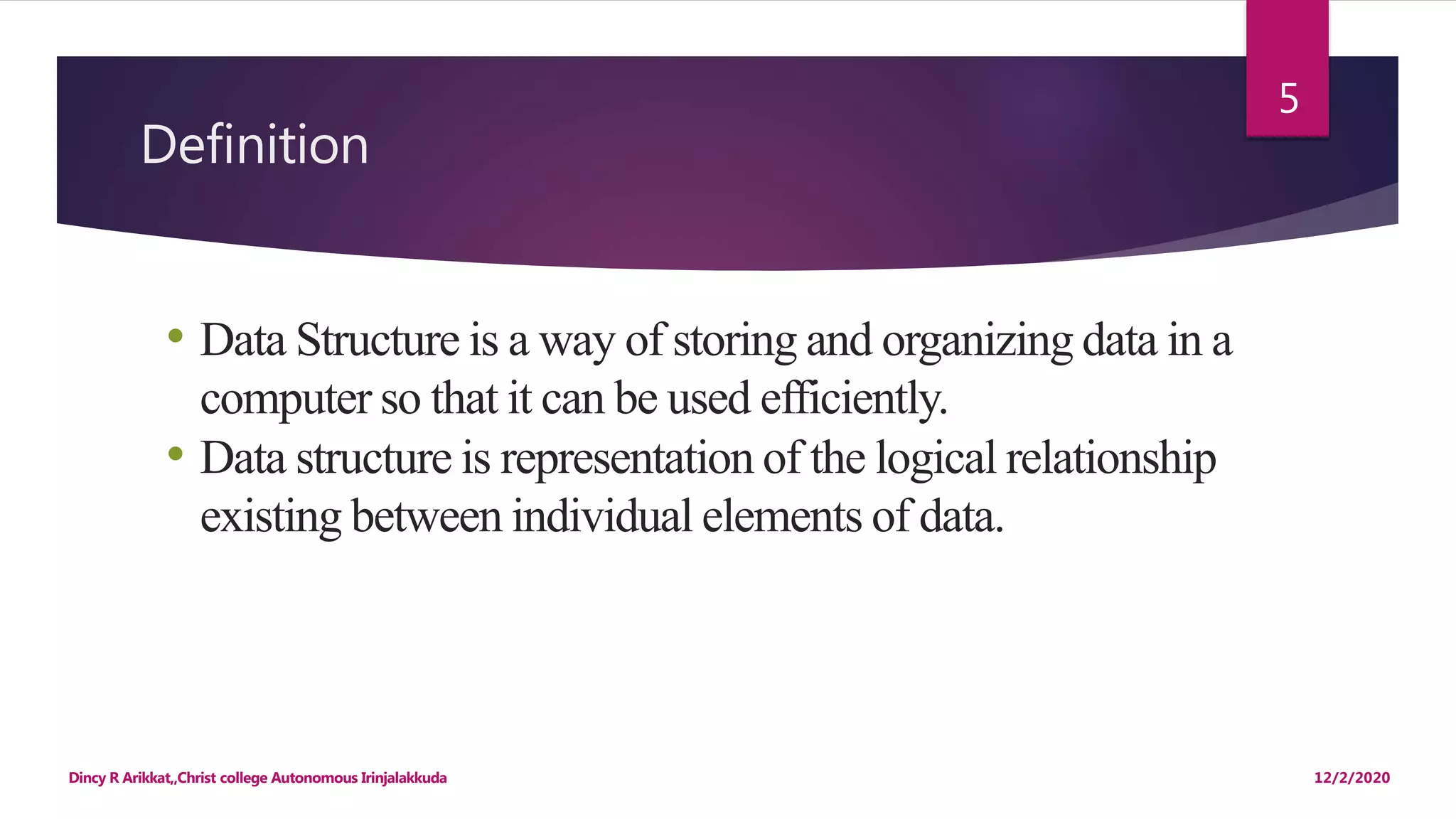Definition
12/2/2020Dincy R Arikkat,,Christ college Autonomous Irinjalakkuda
5
• Data Structure is a way of storing and organizing data in a
computer so that it can be used efficiently.
• Data structure is representation of the logical relationship
existing between individual elements of data.
 