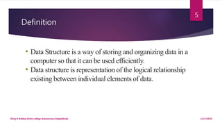 Definition
12/2/2020Dincy R Arikkat,,Christ college Autonomous Irinjalakkuda
5
• Data Structure is a way of storing and organizing data in a
computer so that it can be used efficiently.
• Data structure is representation of the logical relationship
existing between individual elements of data.
 