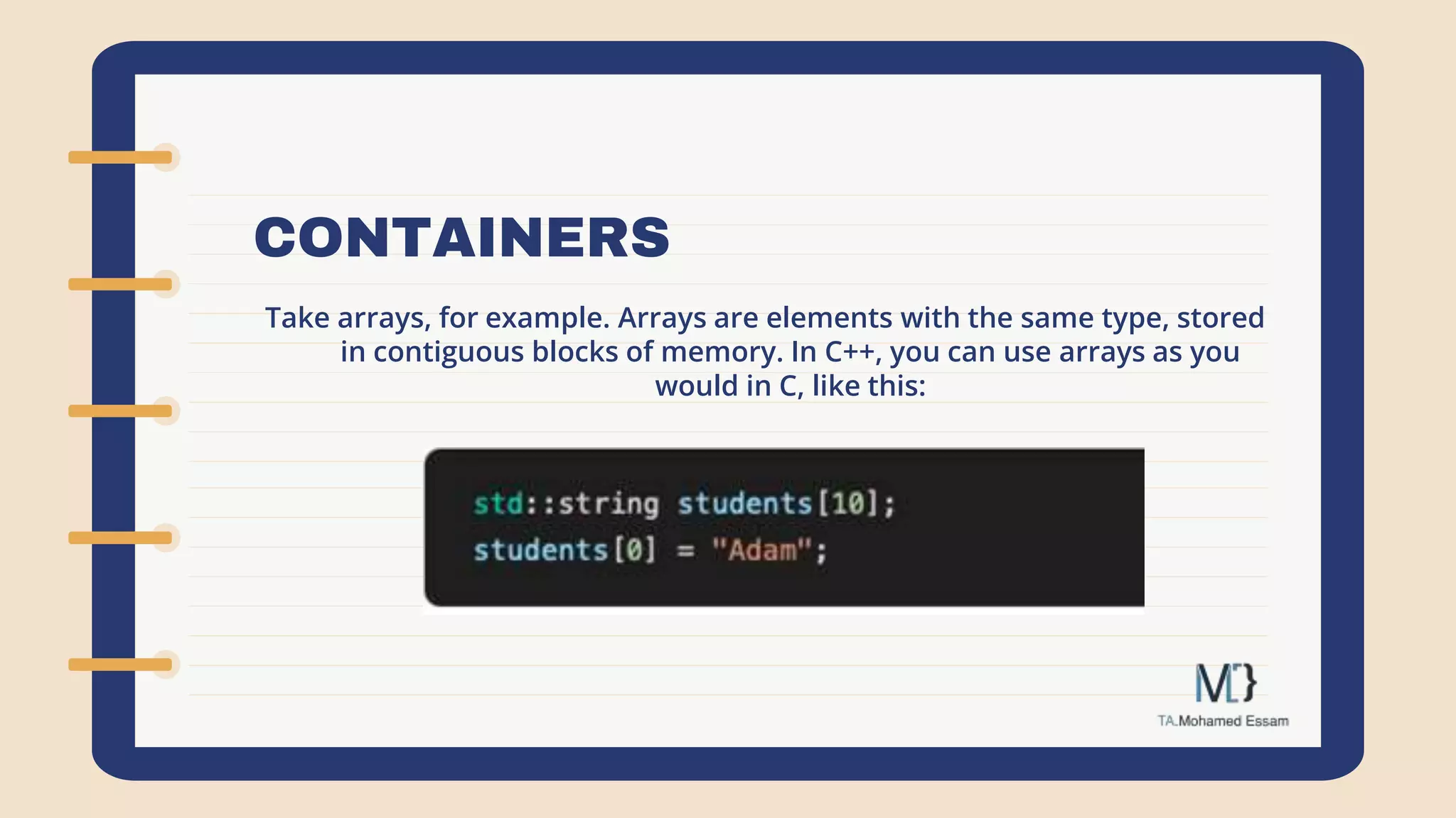 CONTAINERS
Take arrays, for example. Arrays are elements with the same type, stored
in contiguous blocks of memory. In C++, you can use arrays as you
would in C, like this:
 