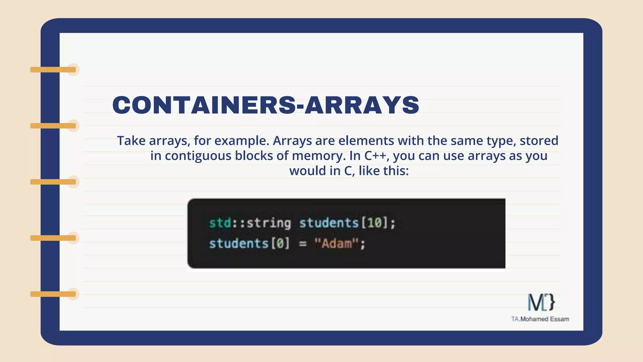 CONTAINERS-ARRAYS
Take arrays, for example. Arrays are elements with the same type, stored
in contiguous blocks of memory. In C++, you can use arrays as you
would in C, like this:
 