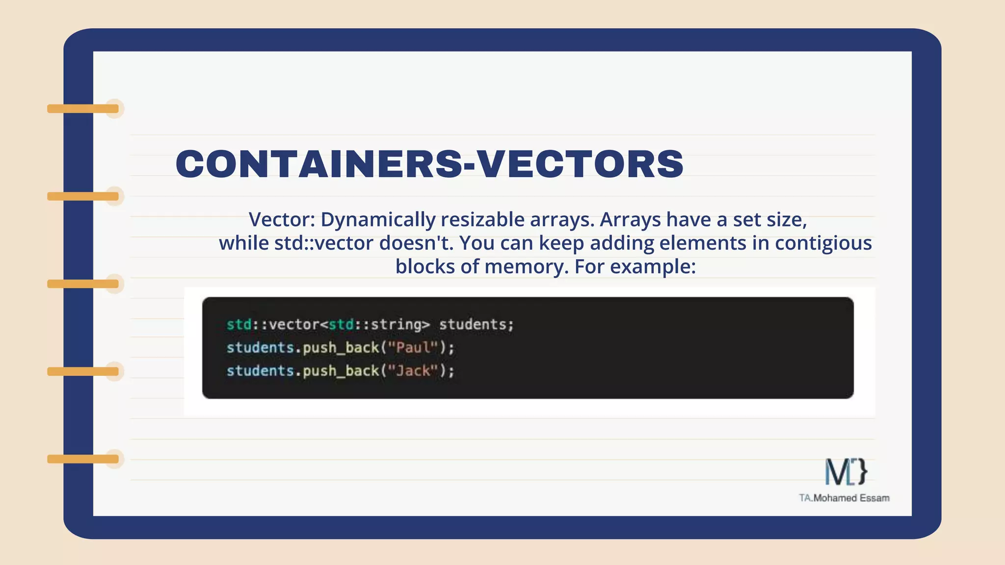 CONTAINERS-VECTORS
Vector: Dynamically resizable arrays. Arrays have a set size,
while std::vector doesn't. You can keep adding elements in contigious
blocks of memory. For example:
 