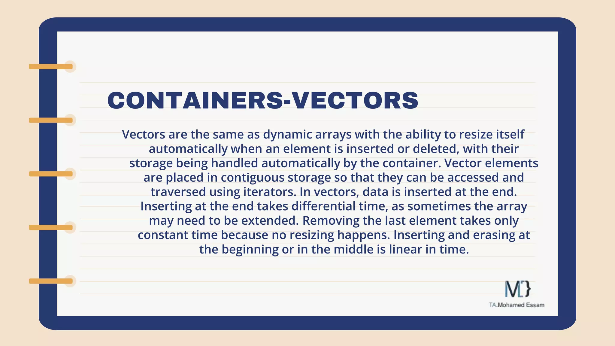 CONTAINERS-VECTORS
Vectors are the same as dynamic arrays with the ability to resize itself
automatically when an element is inserted or deleted, with their
storage being handled automatically by the container. Vector elements
are placed in contiguous storage so that they can be accessed and
traversed using iterators. In vectors, data is inserted at the end.
Inserting at the end takes differential time, as sometimes the array
may need to be extended. Removing the last element takes only
constant time because no resizing happens. Inserting and erasing at
the beginning or in the middle is linear in time.
 