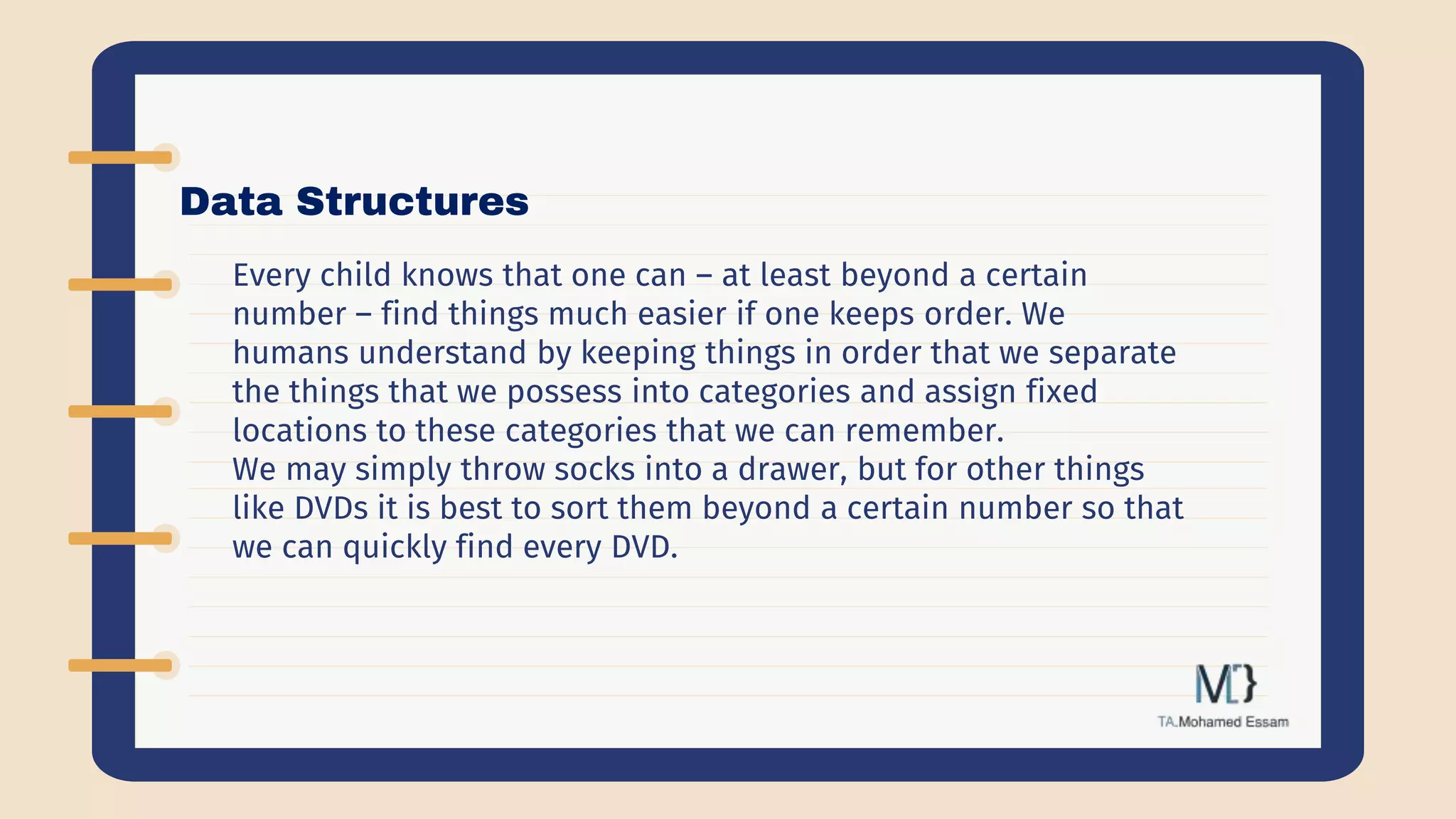Data Structures
Every child knows that one can – at least beyond a certain
number – find things much easier if one keeps order. We
humans understand by keeping things in order that we separate
the things that we possess into categories and assign fixed
locations to these categories that we can remember.
We may simply throw socks into a drawer, but for other things
like DVDs it is best to sort them beyond a certain number so that
we can quickly find every DVD.
 
