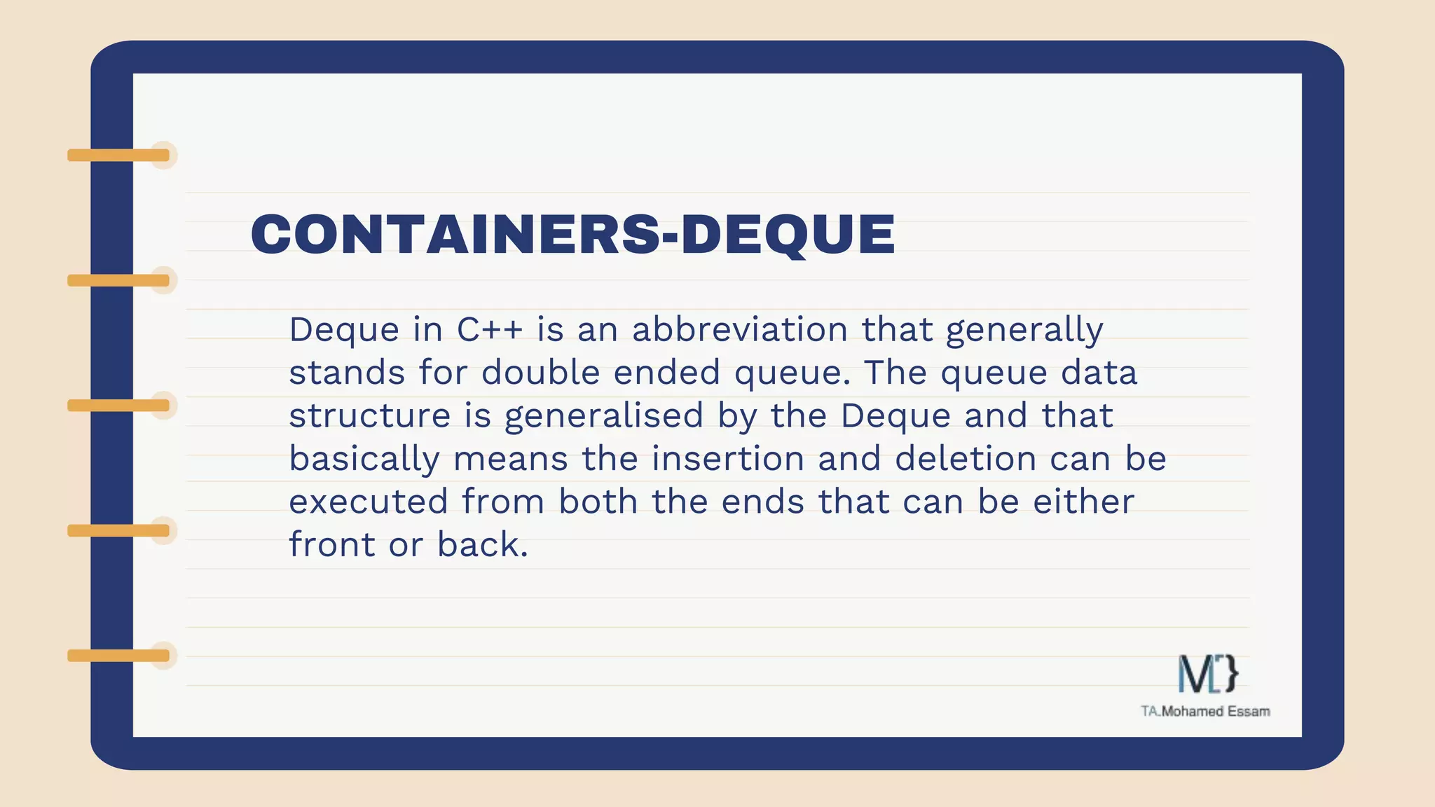 CONTAINERS-DEQUE
Deque in C++ is an abbreviation that generally
stands for double ended queue. The queue data
structure is generalised by the Deque and that
basically means the insertion and deletion can be
executed from both the ends that can be either
front or back.
 