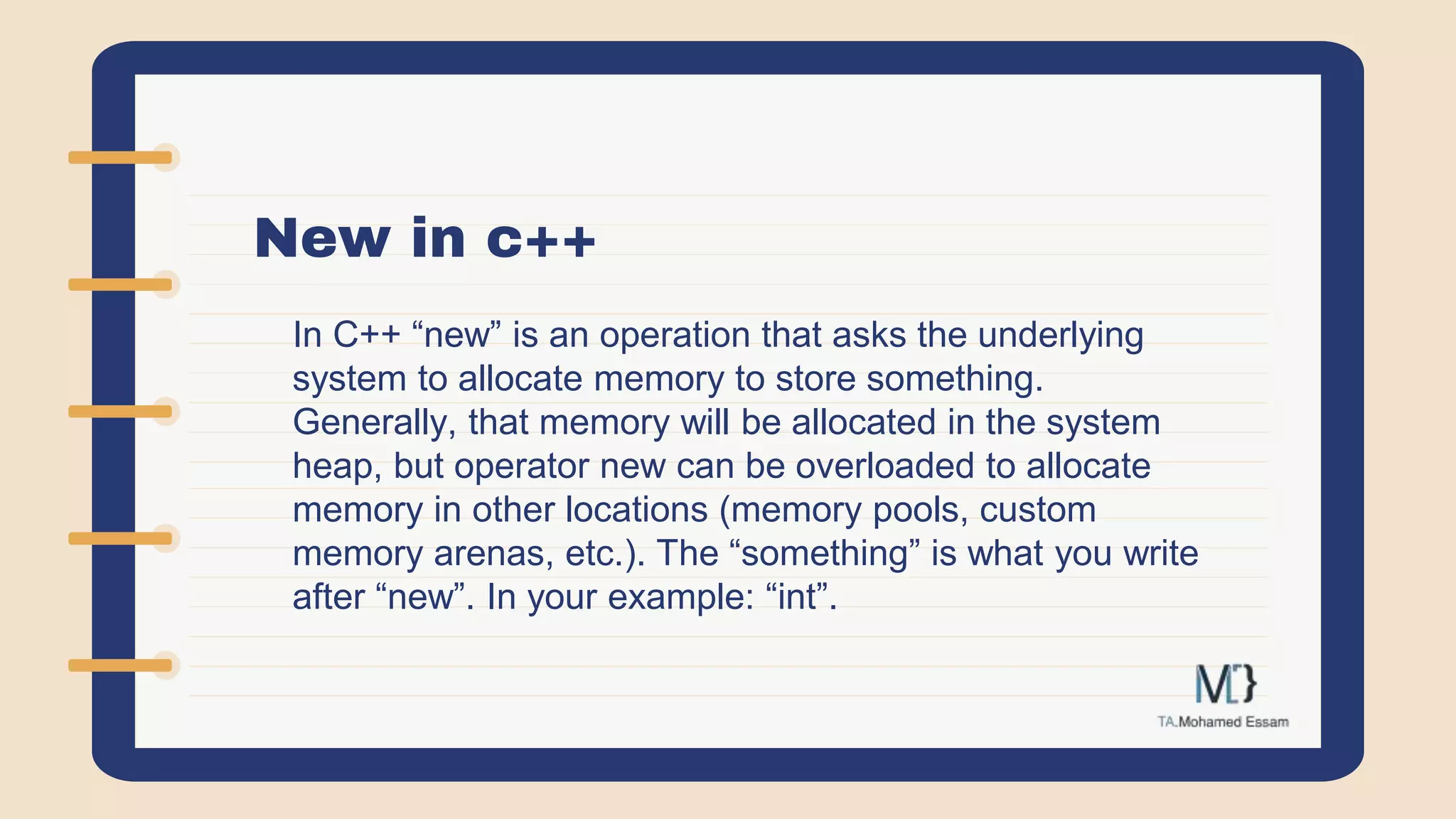New in c++
In C++ “new” is an operation that asks the underlying
system to allocate memory to store something.
Generally, that memory will be allocated in the system
heap, but operator new can be overloaded to allocate
memory in other locations (memory pools, custom
memory arenas, etc.). The “something” is what you write
after “new”. In your example: “int”.
 
