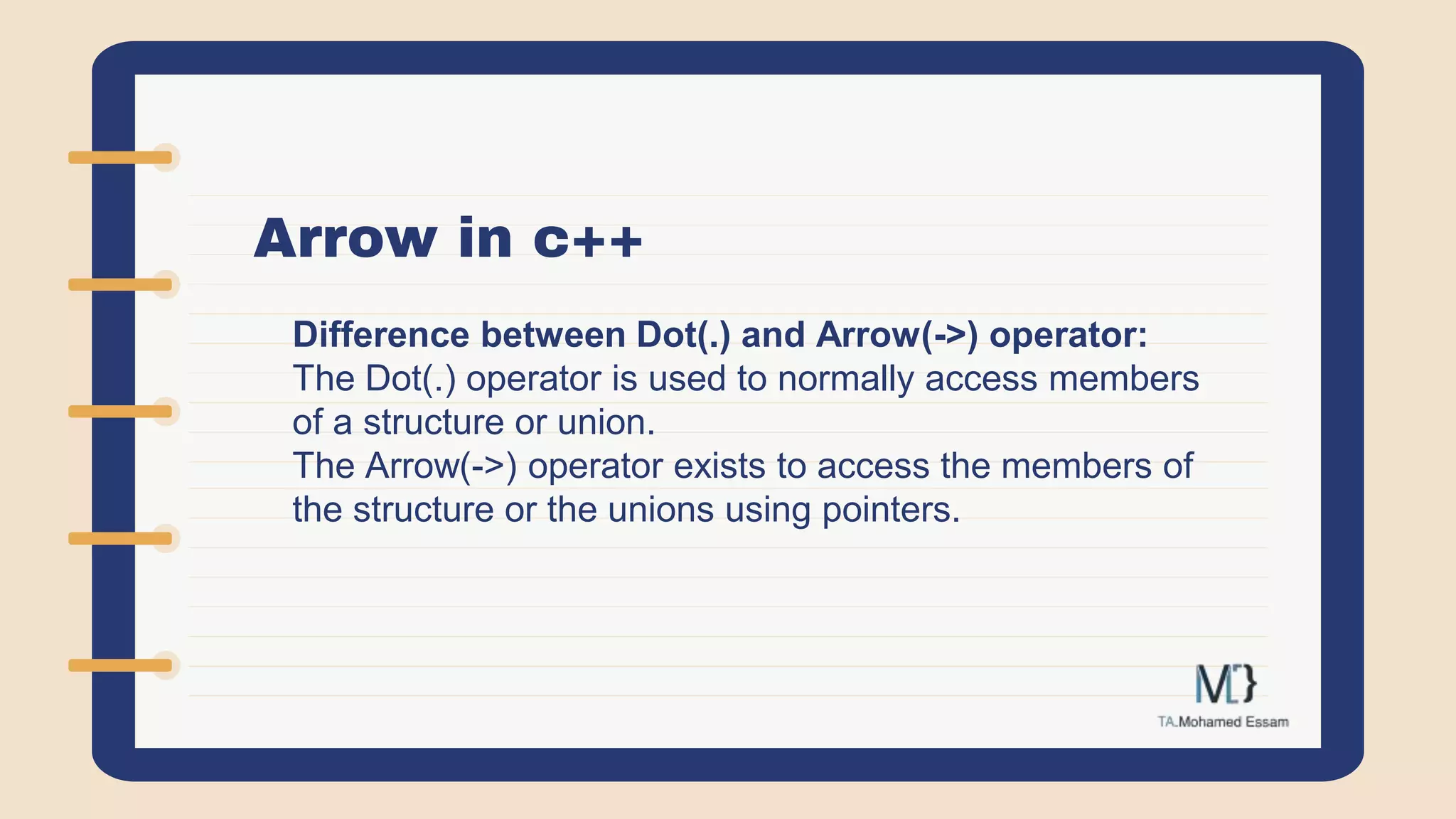Arrow in c++
Difference between Dot(.) and Arrow(->) operator:
The Dot(.) operator is used to normally access members
of a structure or union.
The Arrow(->) operator exists to access the members of
the structure or the unions using pointers.
 