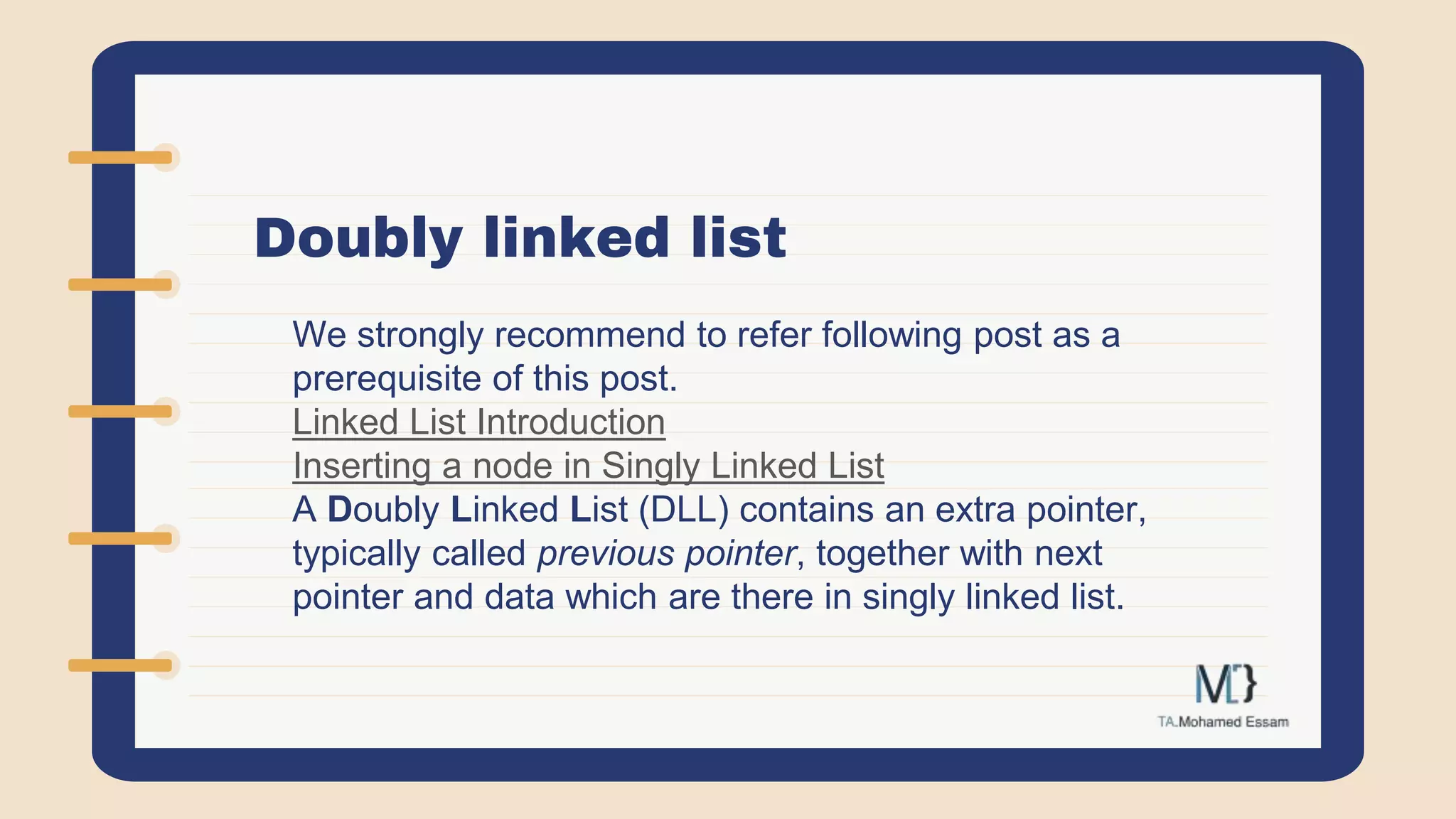 Doubly linked list
We strongly recommend to refer following post as a
prerequisite of this post.
Linked List Introduction
Inserting a node in Singly Linked List
A Doubly Linked List (DLL) contains an extra pointer,
typically called previous pointer, together with next
pointer and data which are there in singly linked list.
 