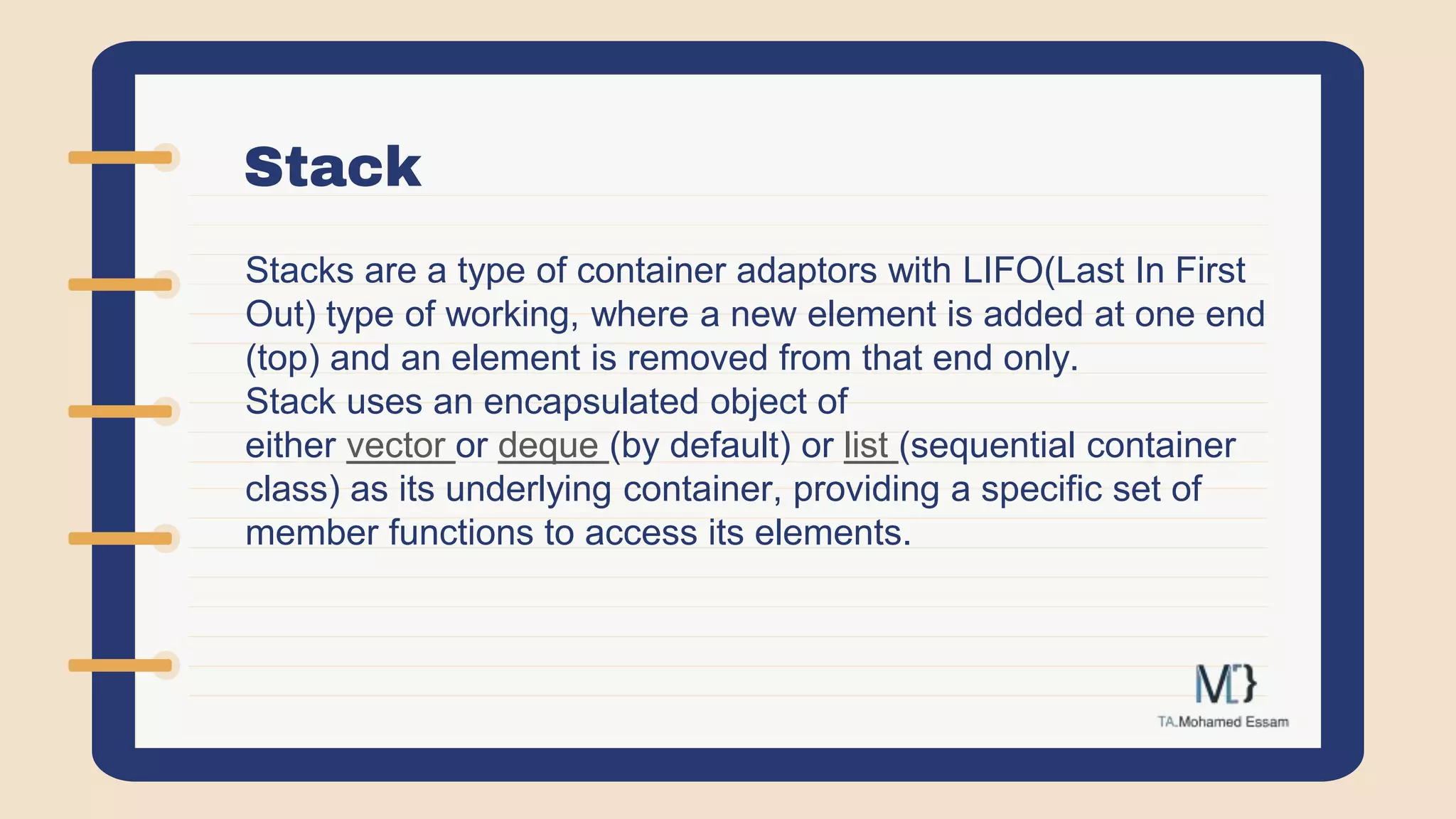 Stack
Stacks are a type of container adaptors with LIFO(Last In First
Out) type of working, where a new element is added at one end
(top) and an element is removed from that end only.
Stack uses an encapsulated object of
either vector or deque (by default) or list (sequential container
class) as its underlying container, providing a specific set of
member functions to access its elements.
 