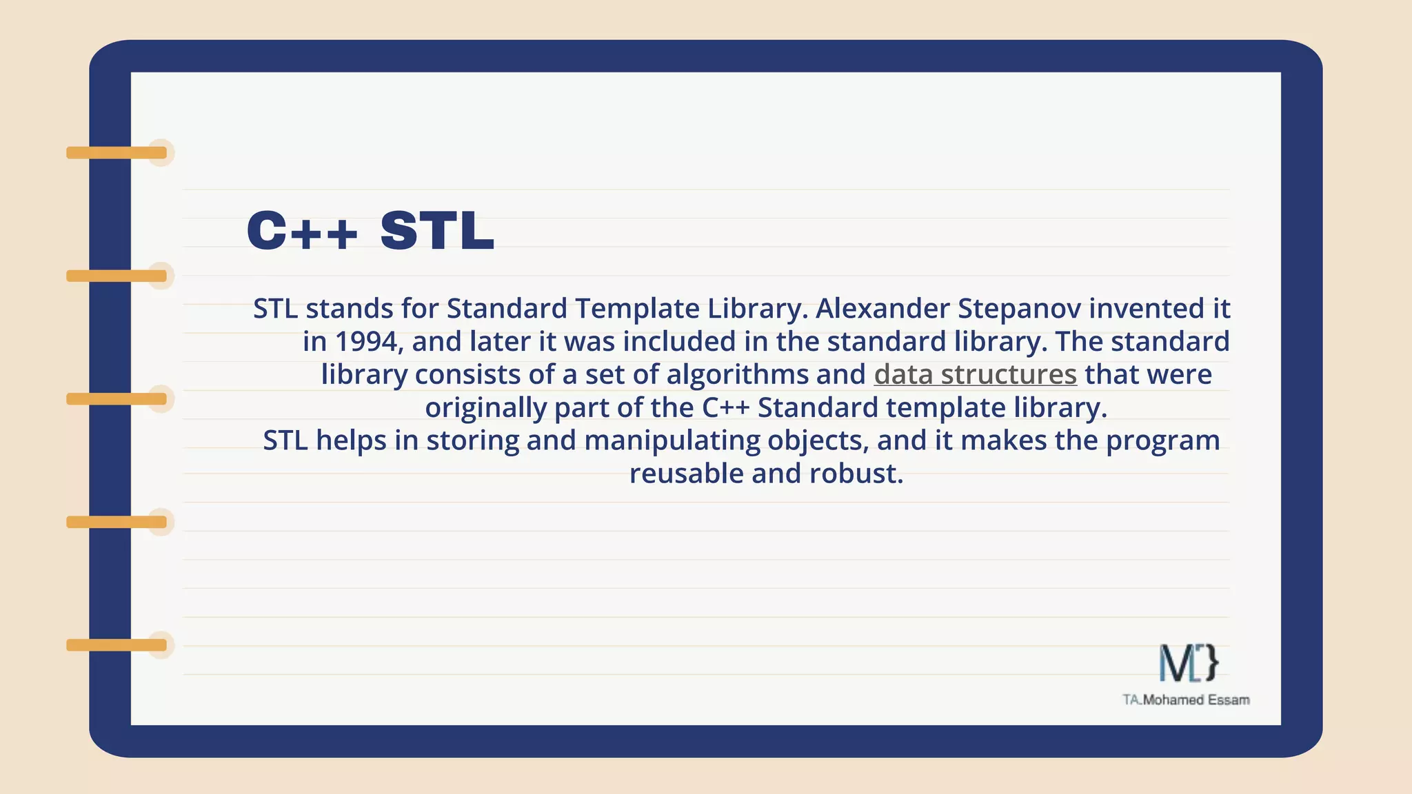 C++ STL
STL stands for Standard Template Library. Alexander Stepanov invented it
in 1994, and later it was included in the standard library. The standard
library consists of a set of algorithms and data structures that were
originally part of the C++ Standard template library.
STL helps in storing and manipulating objects, and it makes the program
reusable and robust.
 