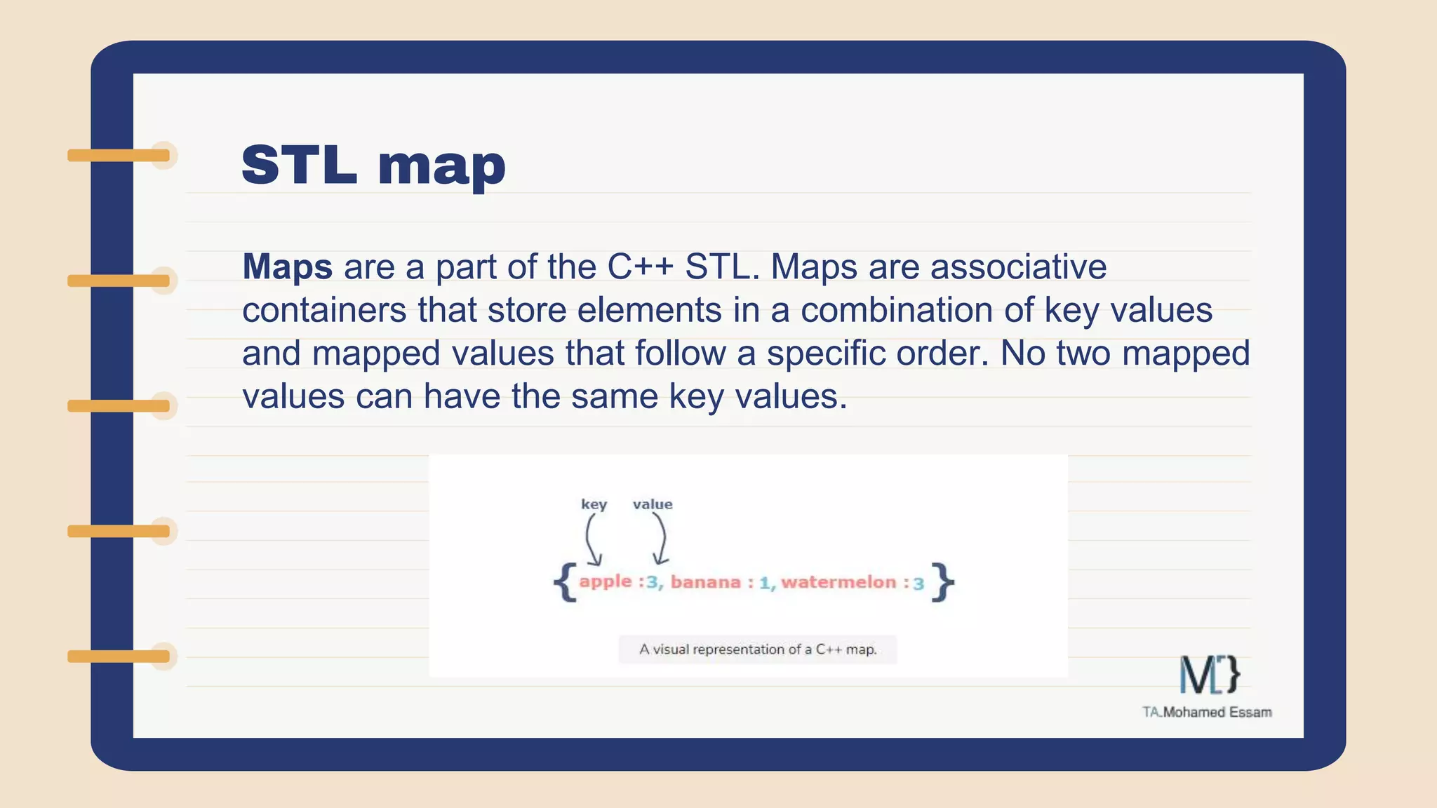 STL map
Maps are a part of the C++ STL. Maps are associative
containers that store elements in a combination of key values
and mapped values that follow a specific order. No two mapped
values can have the same key values.
 