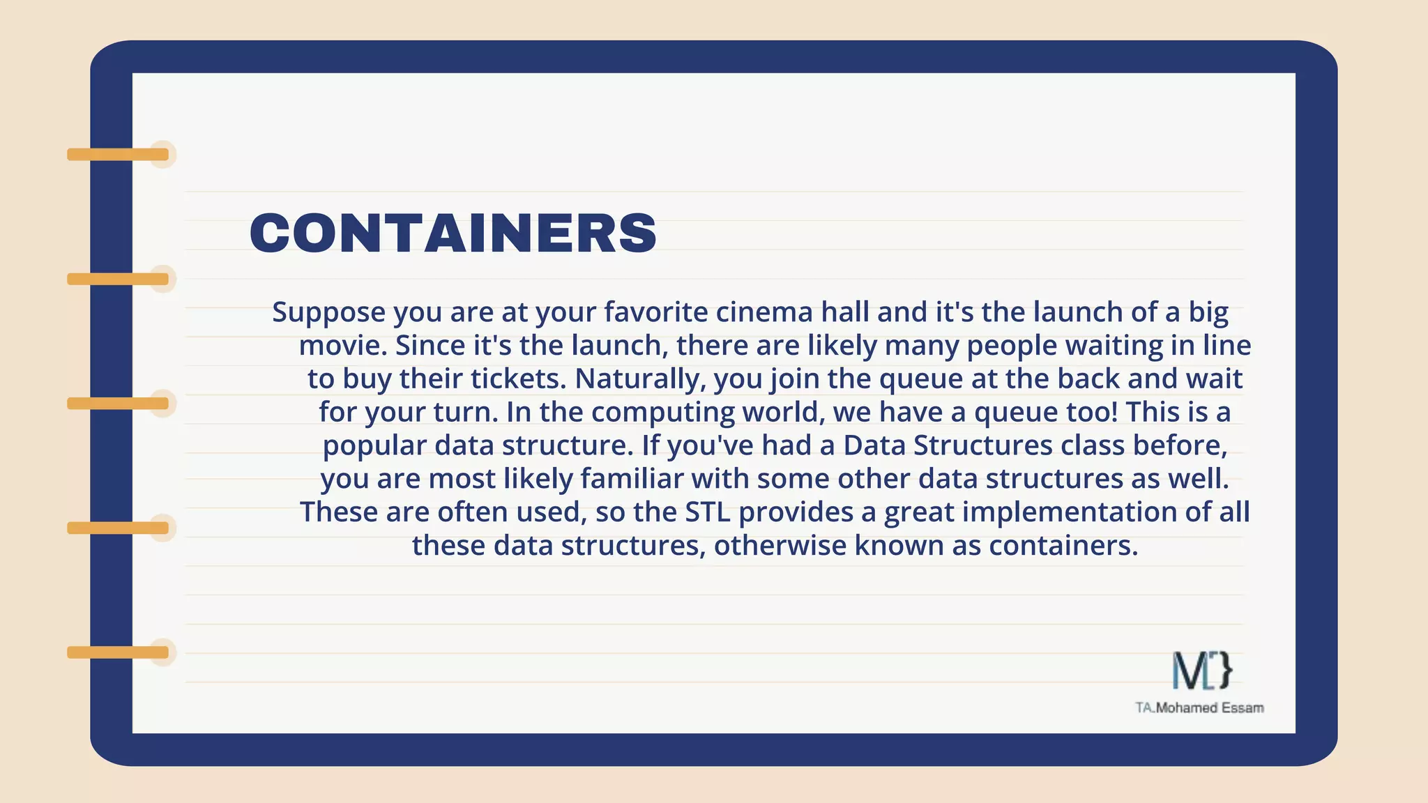 CONTAINERS
Suppose you are at your favorite cinema hall and it's the launch of a big
movie. Since it's the launch, there are likely many people waiting in line
to buy their tickets. Naturally, you join the queue at the back and wait
for your turn. In the computing world, we have a queue too! This is a
popular data structure. If you've had a Data Structures class before,
you are most likely familiar with some other data structures as well.
These are often used, so the STL provides a great implementation of all
these data structures, otherwise known as containers.
 