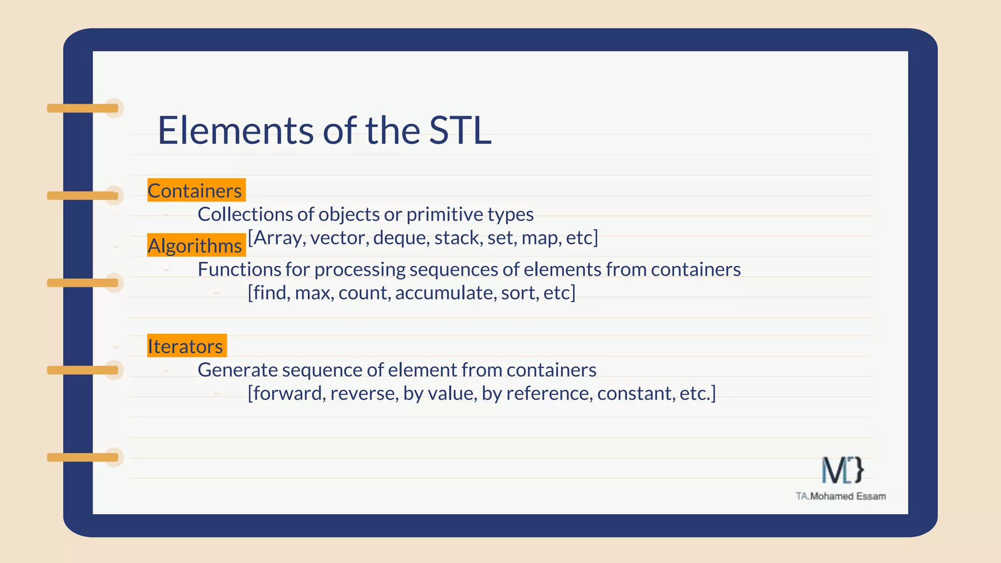 Elements of the STL
- Containers
- Collections of objects or primitive types
- [Array, vector, deque, stack, set, map, etc]
- Algorithms
- Functions for processing sequences of elements from containers
- [find, max, count, accumulate, sort, etc]
- Iterators
- Generate sequence of element from containers
- [forward, reverse, by value, by reference, constant, etc.]
 