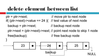 delete element between list
ptr = ptr->next; // move ptr to next node
if( (ptr->next)->value == 24 ){ // test value of next node
backup = ptr->next; // backup next node
ptr->next = (ptr->next)->next; // point next node to skip 1 node
23
free(backup); // free backup node
}
25
NULL
24
backup
 