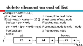 delete element on end of list
while(ptr->next!=NULL){
ptr = ptr->next; // move ptr to next node
if( (ptr->next)->value == 25 ){ // test value of next node
backup = ptr->next; // backup next node
ptr->next = (ptr->next)->next; // point next node to skip 1 node
23
free(backup); // free backup node
break;
}
} 25
NULL
24
ptr backup
 