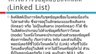 โครงสร้างข้อมูลแบบลิงค์ลิสต์
(Linked List)
 ลิงค์ลิสต์เป็นการจัดเก็บชุดข้อมูลเชื่อมโยงต่อเนื่องกัน
ไปตามลำาดับ ซึ่งอาจอยู่ในลักษณะแบบเชิงเส้นตรง
(linear) หรือ ไม่เป็นเส้นตรง (nonlinear) ก็ได้ ซึ่ง
ในลิสต์จะประกอบไปด้วยข้อมูลที่เรียกว่าโหนด
(node) ในหนึ่งโหนดจะประกอบด้วยส่วนของข้อมูลที่
ต้องการจัดเก็บ เรียกว่าส่วน Info และส่วนที่เป็น
พอยน์เตอร์ที่ชี้ไปยังโหนดถัดไป (Link) หรือชี้ไปยัง
โหนดอื่นๆที่อยู่ในลิสต์ หากไม่มีโหนดที่อยู่ถัดไป ส่วน
 