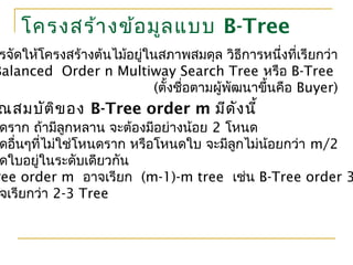 โครงสร้างข้อมูลแบบ B-Tree
รจัดให้โครงสร้างต้นไม้อยู่ในสภาพสมดุล วิธีการหนึ่งที่เรียกว่า
Balanced Order n Multiway Search Tree หรือ B-Tree
(ตั้งชื่อตามผู้พัฒนาขึ้นคือ Buyer)
ณสมบัติของ B-Tree order m มีดังนี้
ดราก ถ้ามีลูกหลาน จะต้องมีอย่างน้อย 2 โหนด
ดอื่นๆที่ไม่ใช่โหนดราก หรือโหนดใบ จะมีลูกไม่น้อยกว่า m/2
ดใบอยู่ในระดับเดียวกัน
ree order m อาจเรียก (m-1)-m tree เช่น B-Tree order 3
จเรียกว่า 2-3 Tree
 
