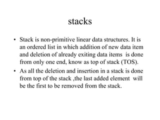 stacks
• Stack is non-primitive linear data structures. It is
an ordered list in which addition of new data item
and deletion of already exiting data items is done
from only one end, know as top of stack (TOS).
• As all the deletion and insertion in a stack is done
from top of the stack ,the last added element will
be the first to be removed from the stack.
 