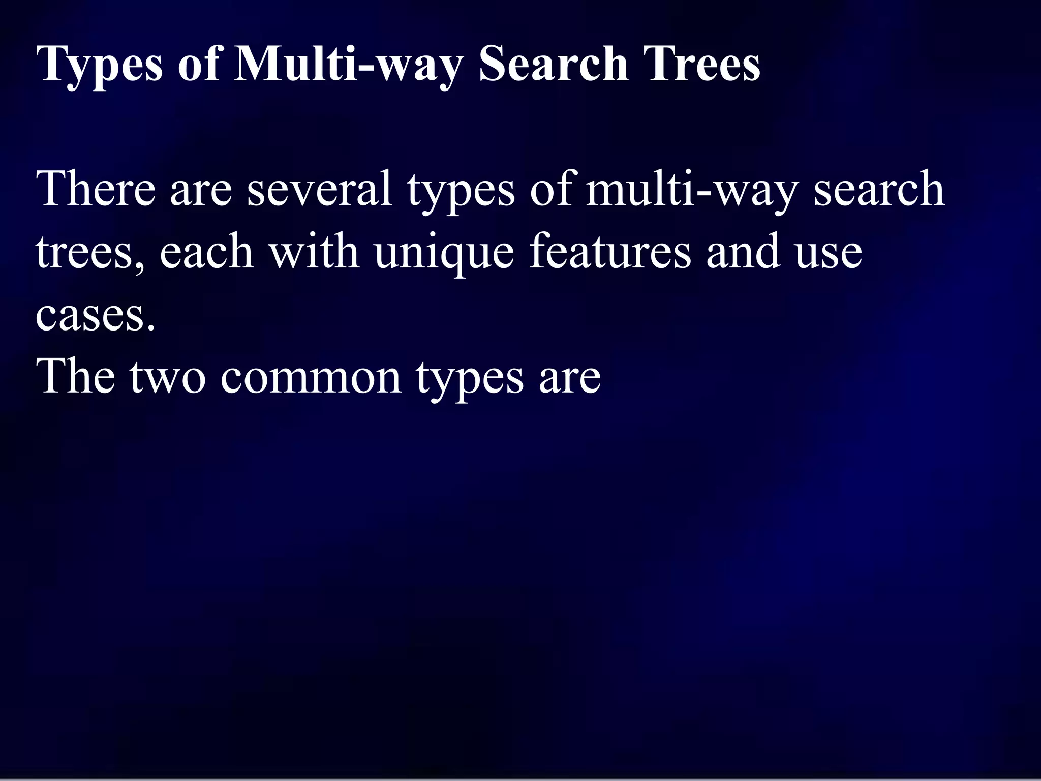 Types of Multi-way Search Trees
There are several types of multi-way search
trees, each with unique features and use
cases.
The two common types are
 