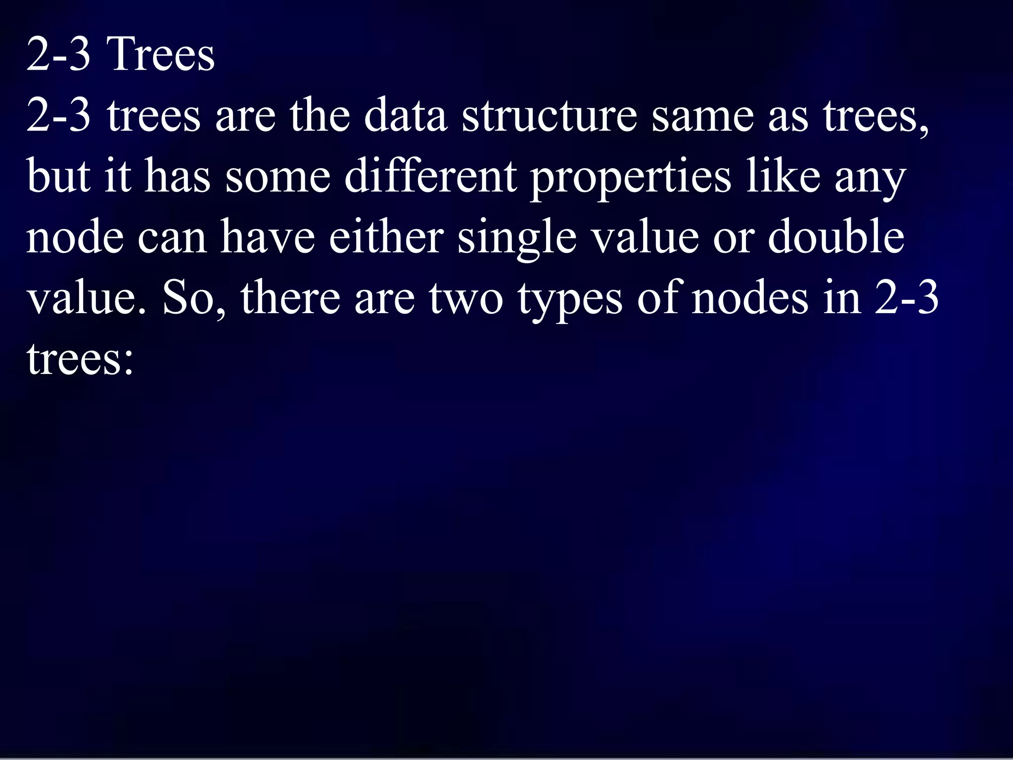 2-3 Trees
2-3 trees are the data structure same as trees,
but it has some different properties like any
node can have either single value or double
value. So, there are two types of nodes in 2-3
trees:
 