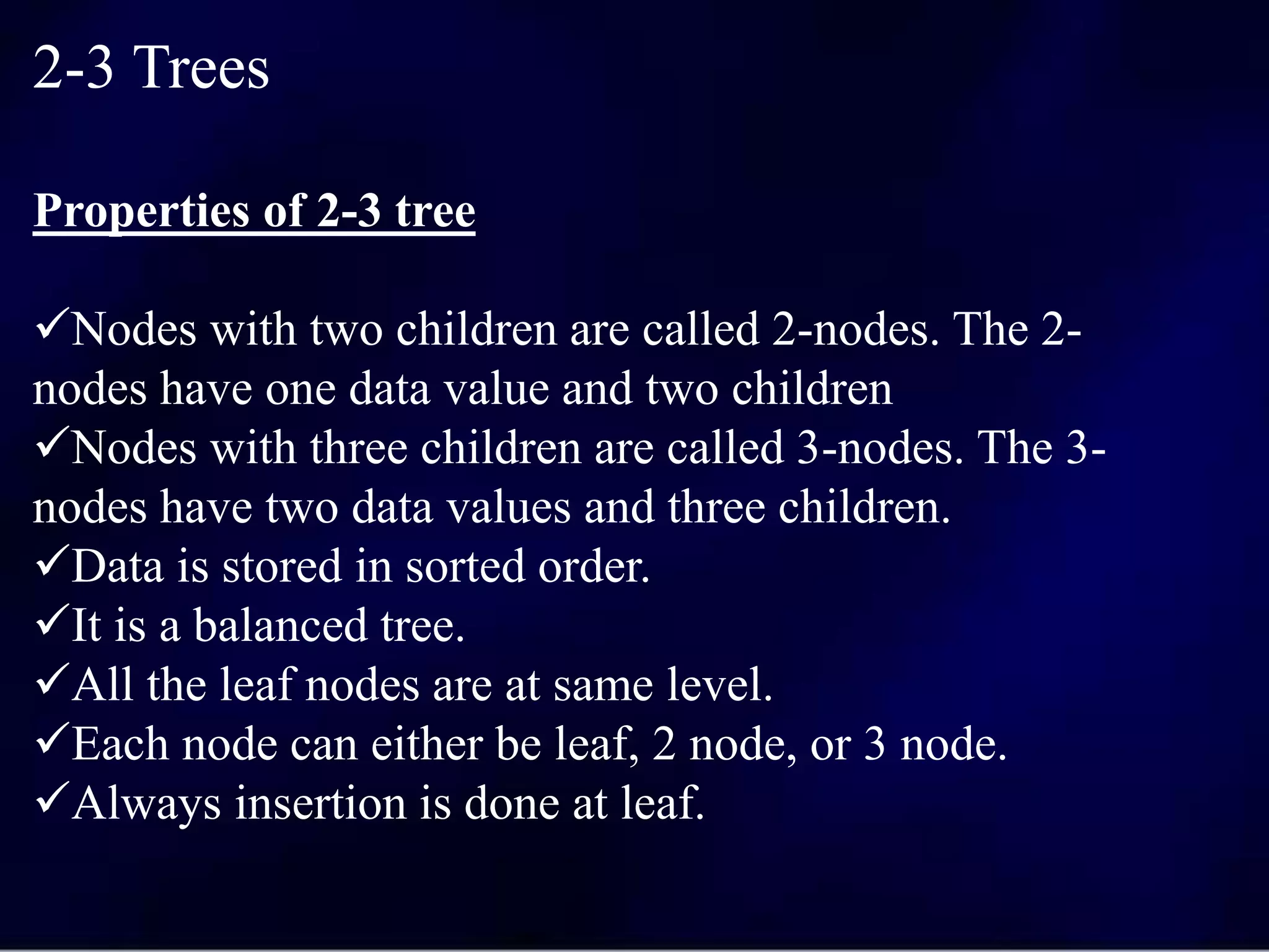 2-3 Trees
Properties of 2-3 tree
Nodes with two children are called 2-nodes. The 2-
nodes have one data value and two children
Nodes with three children are called 3-nodes. The 3-
nodes have two data values and three children.
Data is stored in sorted order.
It is a balanced tree.
All the leaf nodes are at same level.
Each node can either be leaf, 2 node, or 3 node.
Always insertion is done at leaf.
 