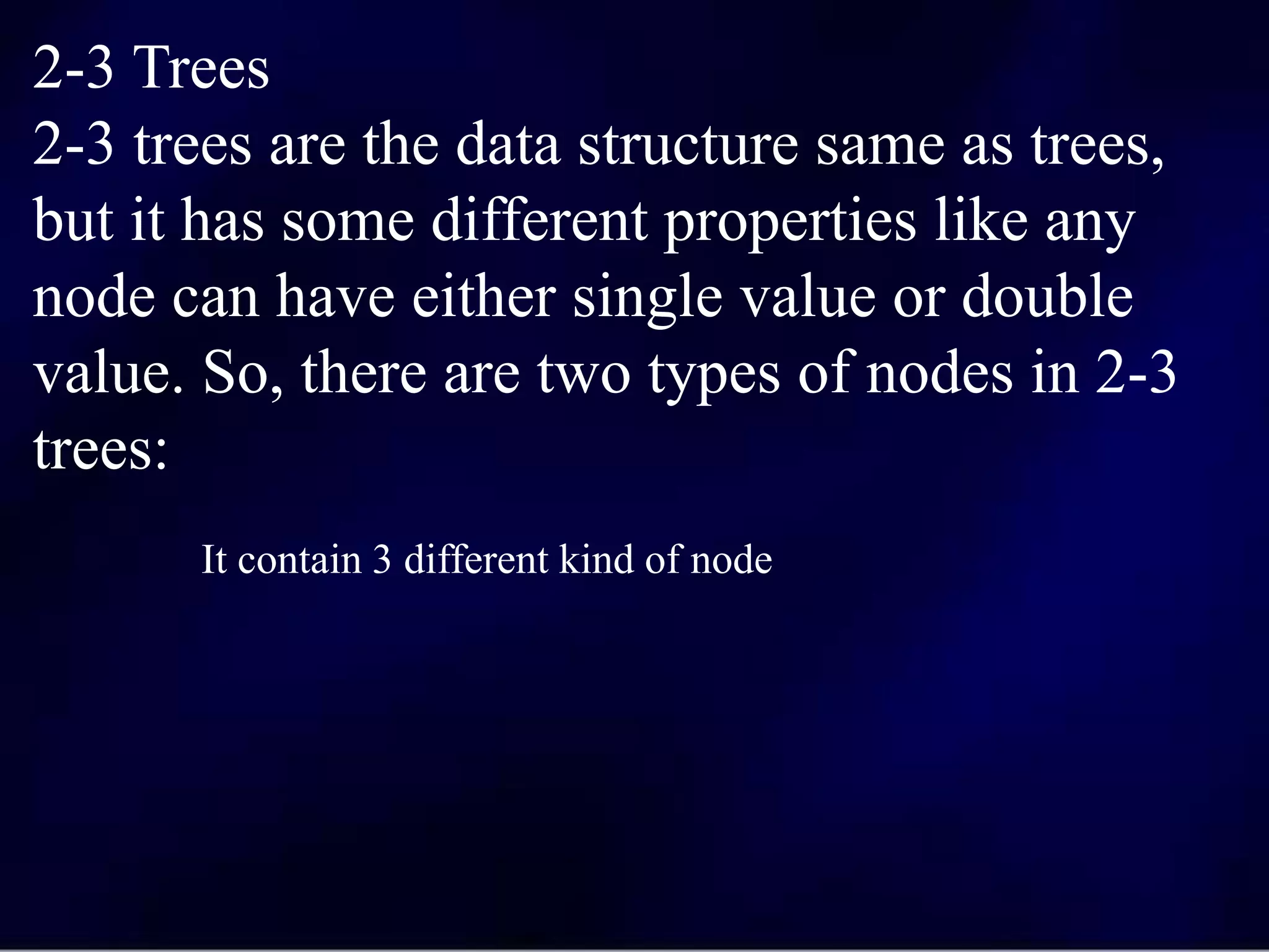 2-3 Trees
2-3 trees are the data structure same as trees,
but it has some different properties like any
node can have either single value or double
value. So, there are two types of nodes in 2-3
trees:
It contain 3 different kind of node
 