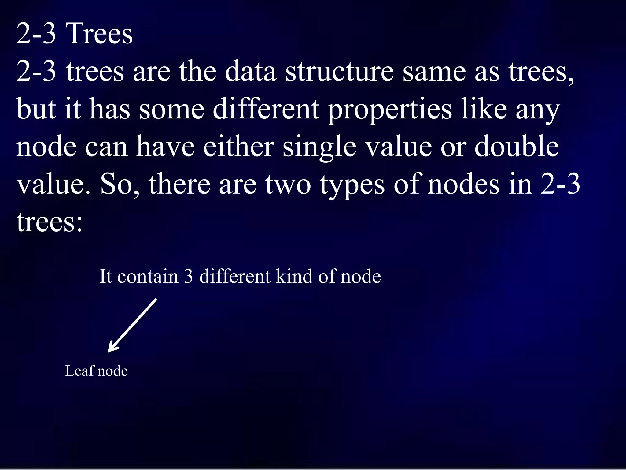 2-3 Trees
2-3 trees are the data structure same as trees,
but it has some different properties like any
node can have either single value or double
value. So, there are two types of nodes in 2-3
trees:
It contain 3 different kind of node
Leaf node
 