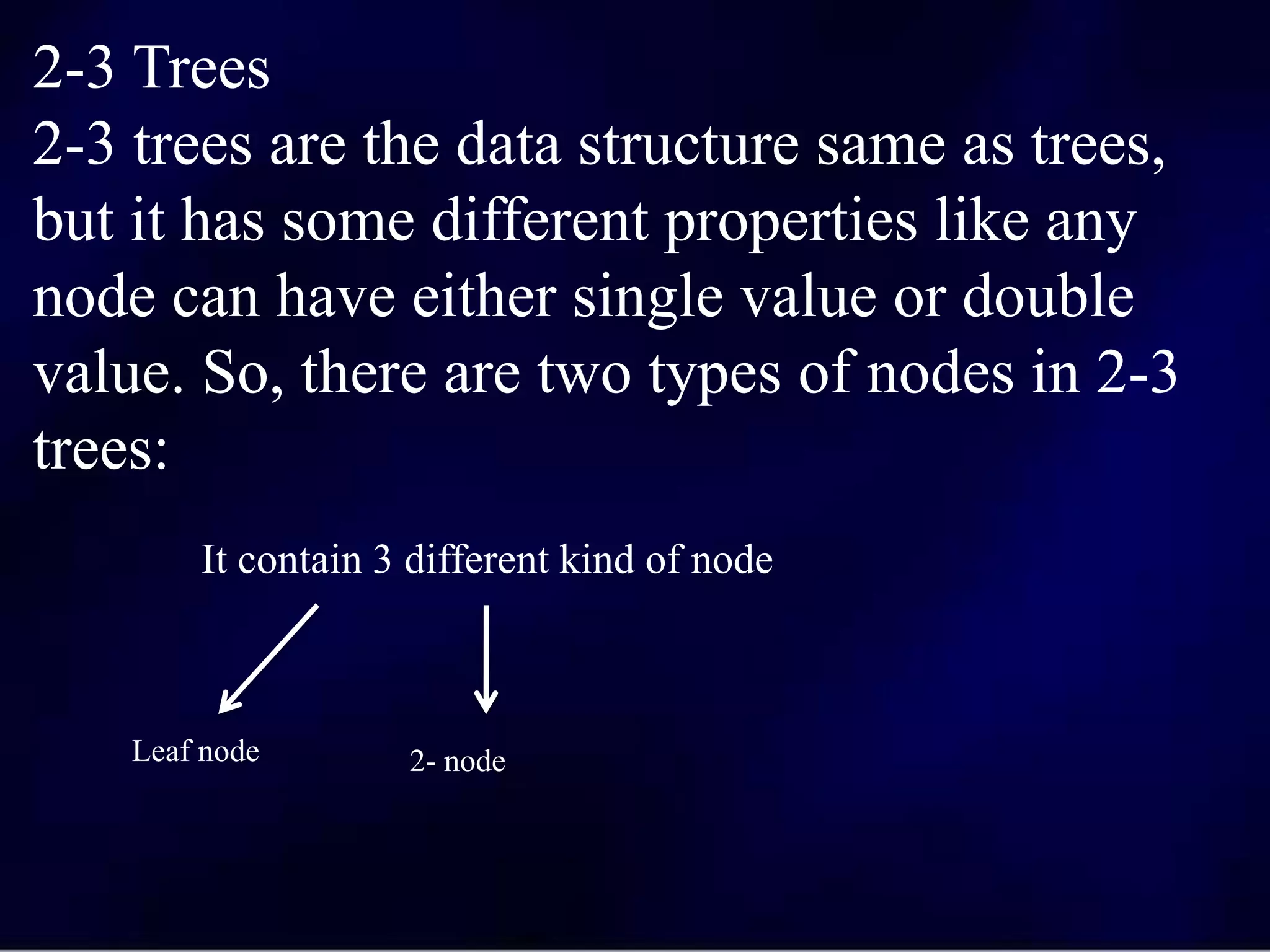2-3 Trees
2-3 trees are the data structure same as trees,
but it has some different properties like any
node can have either single value or double
value. So, there are two types of nodes in 2-3
trees:
It contain 3 different kind of node
Leaf node 2- node
 