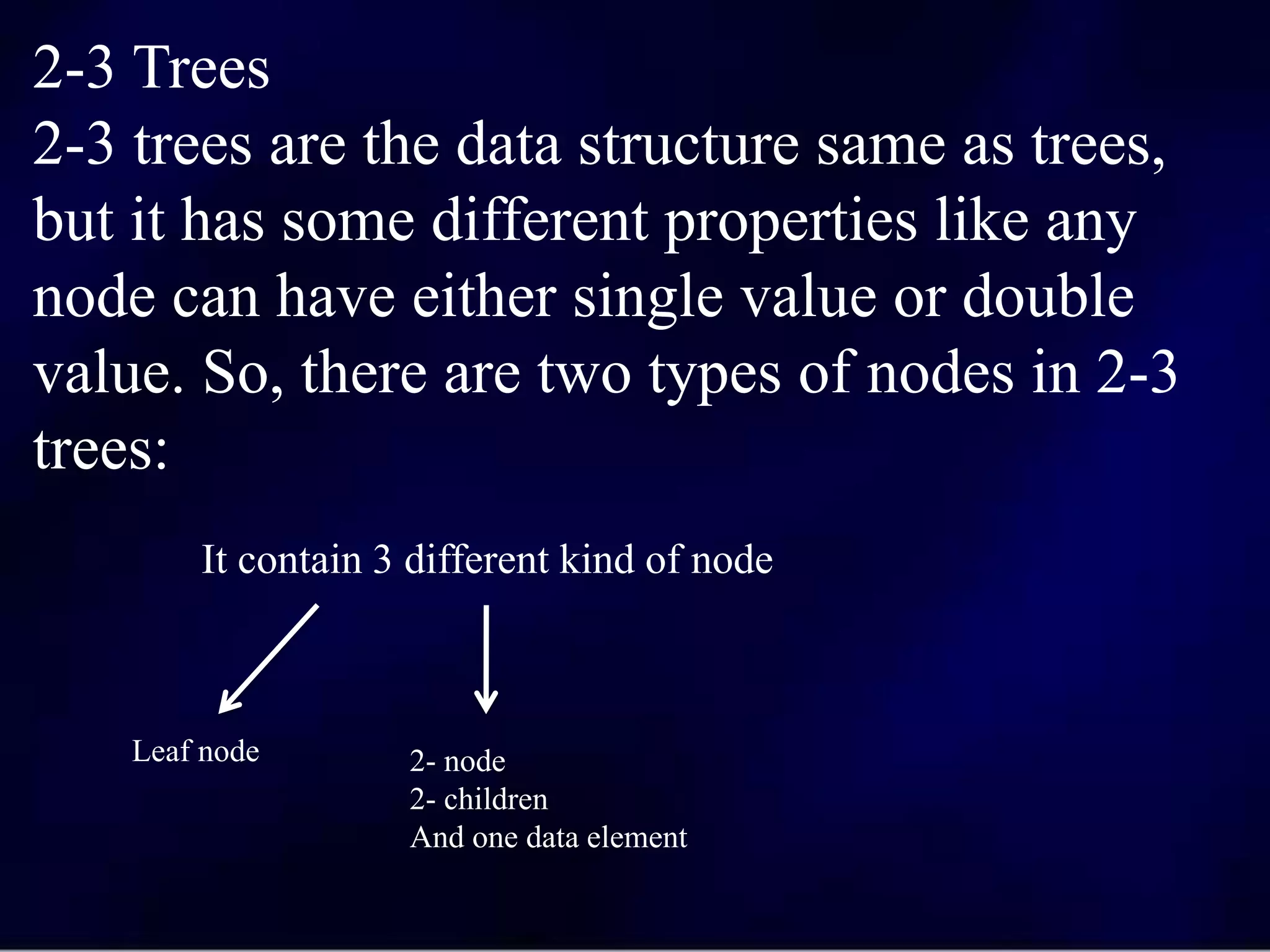 2-3 Trees
2-3 trees are the data structure same as trees,
but it has some different properties like any
node can have either single value or double
value. So, there are two types of nodes in 2-3
trees:
It contain 3 different kind of node
Leaf node 2- node
2- children
And one data element
 