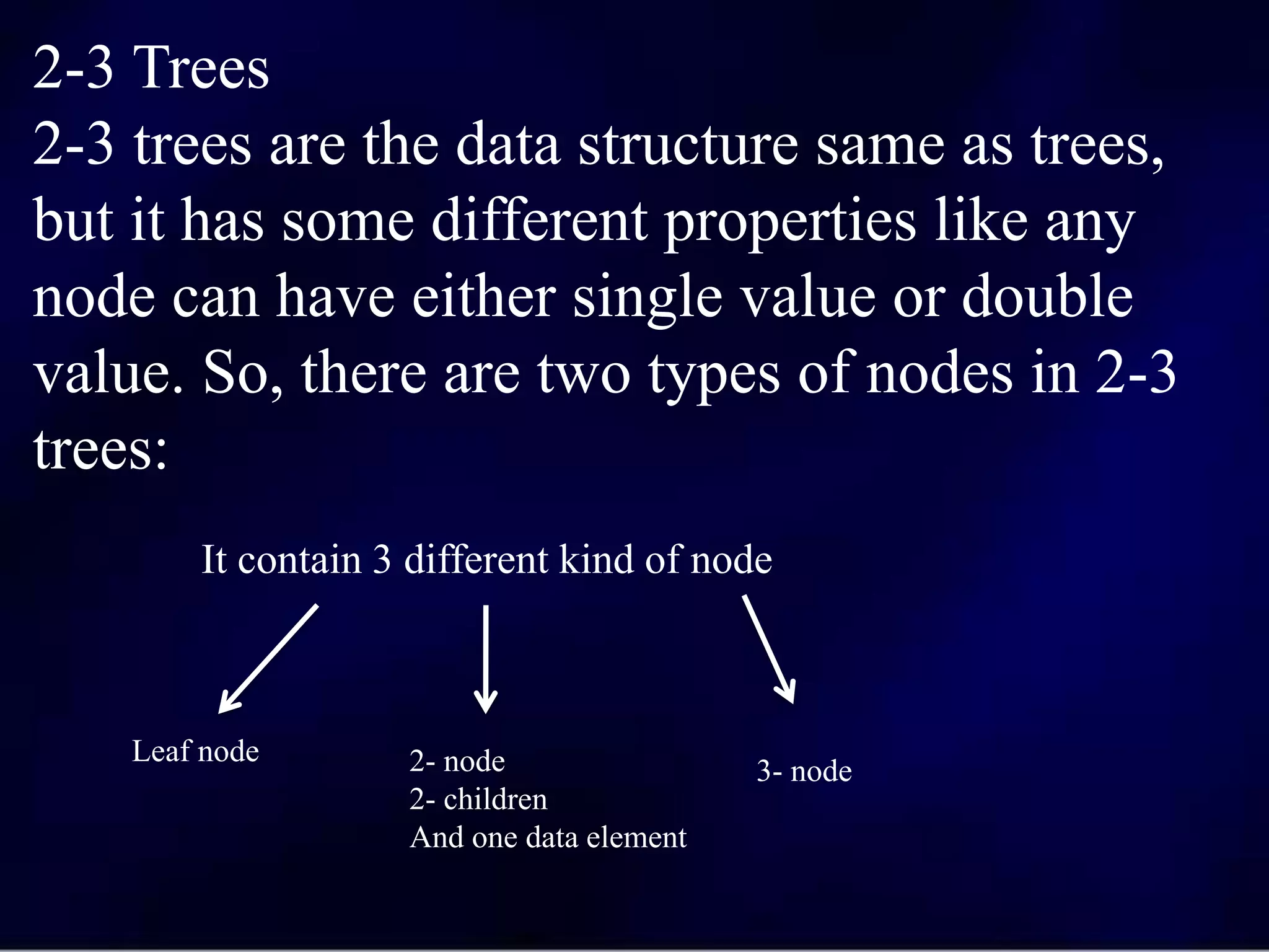 2-3 Trees
2-3 trees are the data structure same as trees,
but it has some different properties like any
node can have either single value or double
value. So, there are two types of nodes in 2-3
trees:
It contain 3 different kind of node
Leaf node 2- node
2- children
And one data element
3- node
 