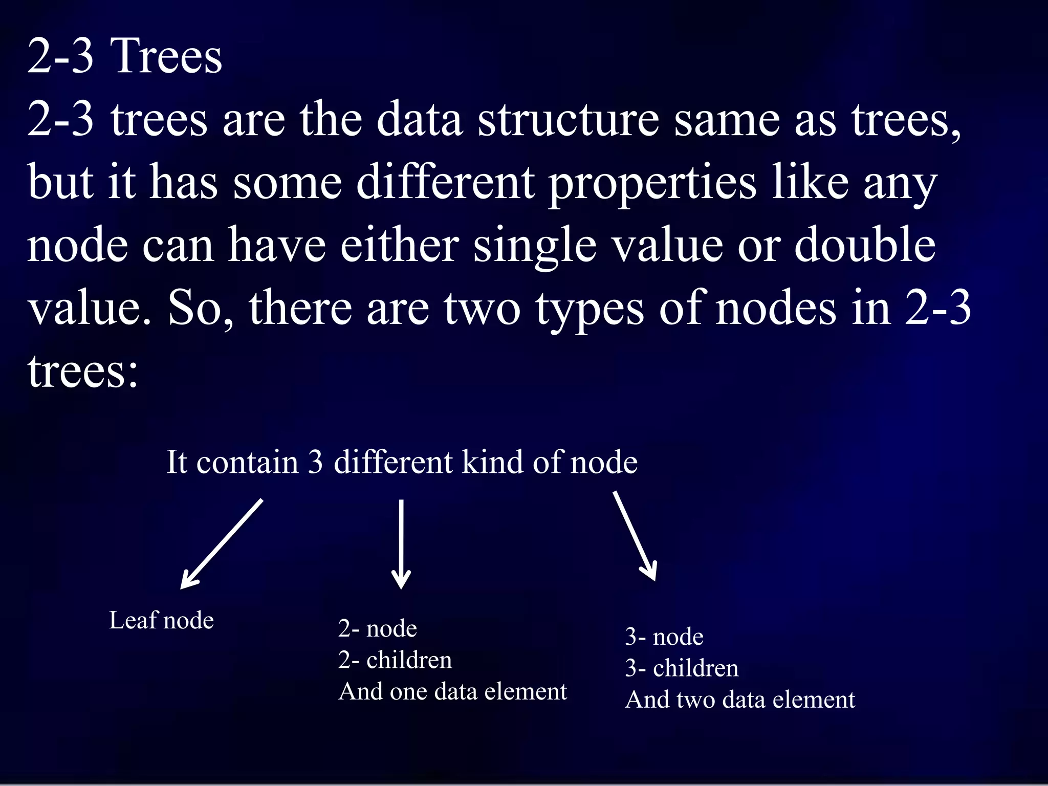 2-3 Trees
2-3 trees are the data structure same as trees,
but it has some different properties like any
node can have either single value or double
value. So, there are two types of nodes in 2-3
trees:
It contain 3 different kind of node
Leaf node 2- node
2- children
And one data element
3- node
3- children
And two data element
 