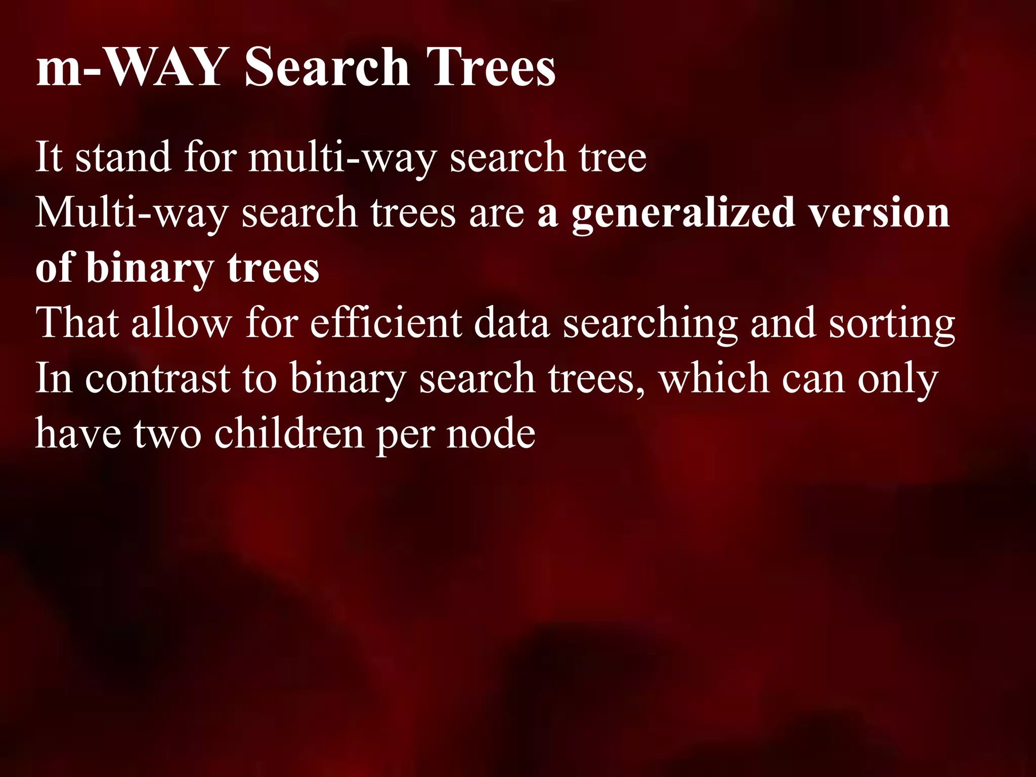 It stand for multi-way search tree
Multi-way search trees are a generalized version
of binary trees
That allow for efficient data searching and sorting
In contrast to binary search trees, which can only
have two children per node
m-WAY Search Trees
 