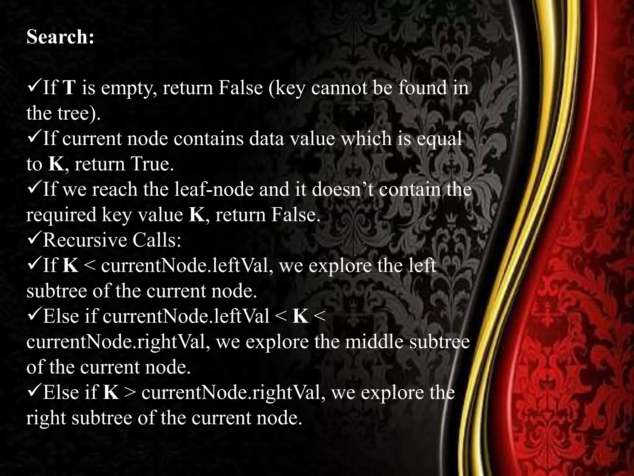 Search:
If T is empty, return False (key cannot be found in
the tree).
If current node contains data value which is equal
to K, return True.
If we reach the leaf-node and it doesn’t contain the
required key value K, return False.
Recursive Calls:
If K < currentNode.leftVal, we explore the left
subtree of the current node.
Else if currentNode.leftVal < K <
currentNode.rightVal, we explore the middle subtree
of the current node.
Else if K > currentNode.rightVal, we explore the
right subtree of the current node.
 