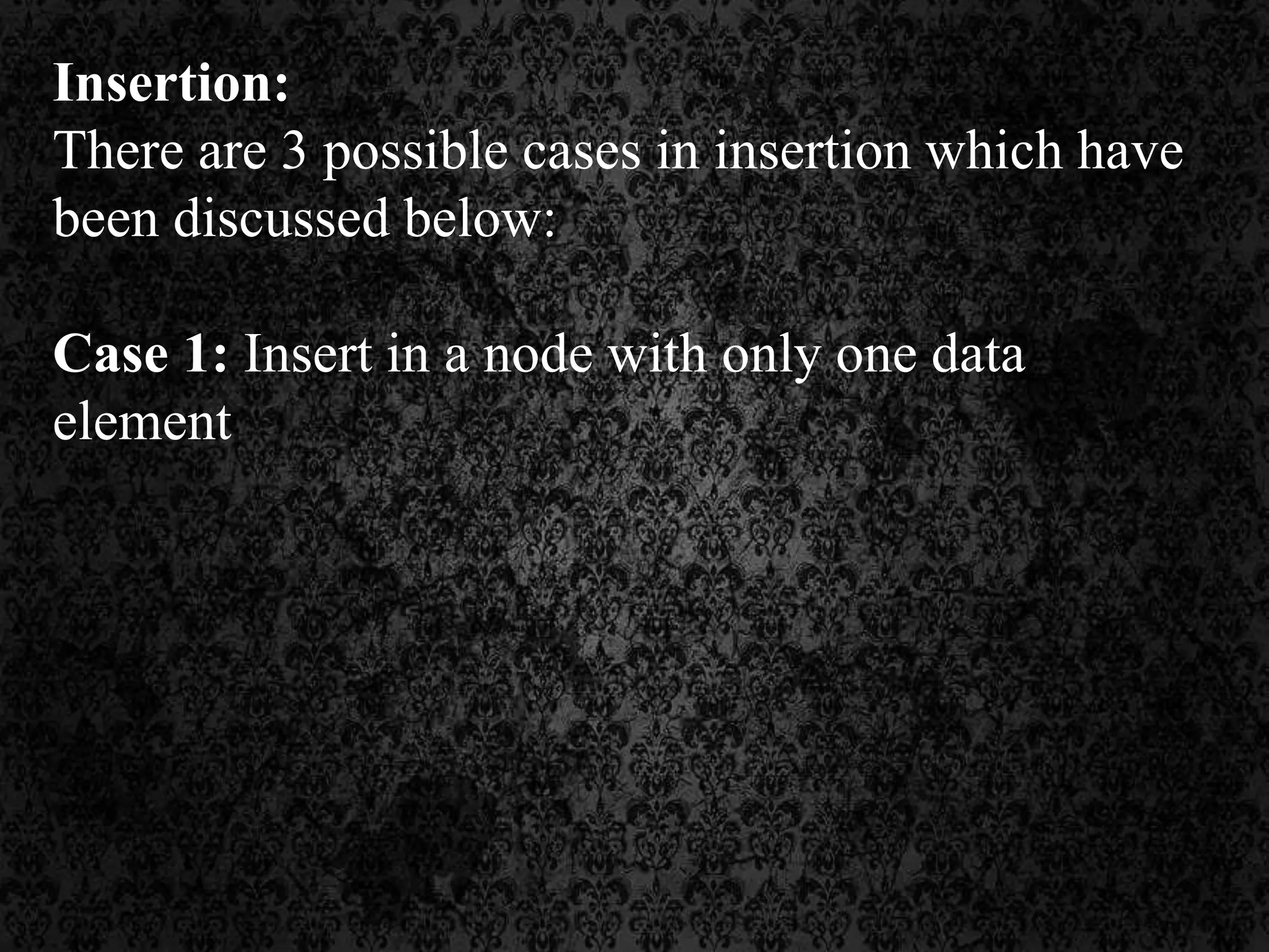 Insertion:
There are 3 possible cases in insertion which have
been discussed below:
Case 1: Insert in a node with only one data
element
 